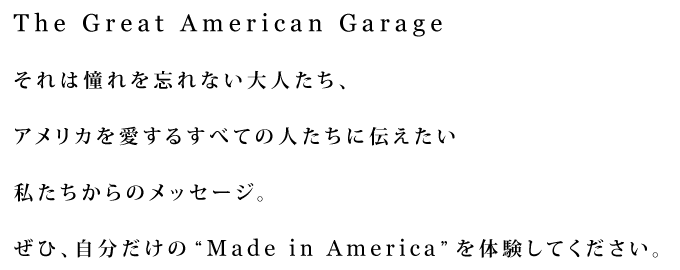 The Great American Garage それは憧れを忘れない大人たち、アメリカを愛するすべての人たちに伝えたい私たちからのメッセージ。ぜひ、自分だけの“Made in America”を体験してください。
